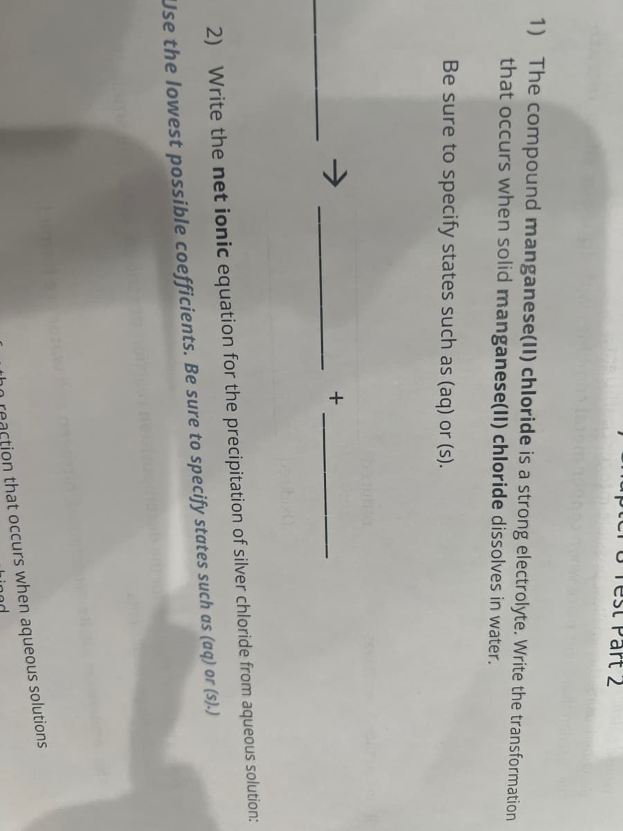 Chapter Test Part 2
1) The compound manganese(II) chloride is a strong electrolyte. Write the transformation
that occurs when solid manganese(II) chloride dissolves in water.
Be sure to specify states such as (aq) or (s).
2) Write the net ionic equation for the precipitation of silver chloride from aqueous solution:
Use the lowest possible coefficients. Be sure to specify states such as (aq) or (s).)
tion that occurs when aqueous solutions