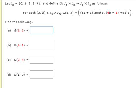 Let J5 = (0, 1, 2, 3, 4}, and define G: Jg ×J5 → J5 ×J5 as follows.
For each (a, b) € J5 ×g, G(a, b) = ( (3a + 1) mod 5, (4b - 1) mod 5
Find the following.
(a) G(2, 2) =
(b) G(4, 1) =
(c) G(2, 4) =
(d) G(1, 0) =
