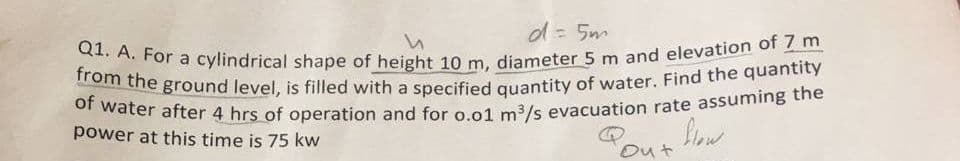of water after 4 hrs of operation and for o.o1 m3/s evacuation rate assuming the
Q1. A. For a cylindrical shape of height 10 m, diameter 5 m and elevation of 7 m
from the ground level, is filled with a specified quantity of water. Find the quantity
d= 5m
power at this time is 75 kw
Pous low
