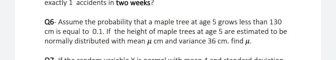 exactly 1 accidents in two weeks?
Q6- Assume the probability that a maple tree at age 5 grows less than 130
cm is equal to 0.1. If the height of maple trees at age 5 are estimated to be
normally distributed with mean u cm and variance 36 cm. find
H.
07 If the rand.
alwith
ard douiation
