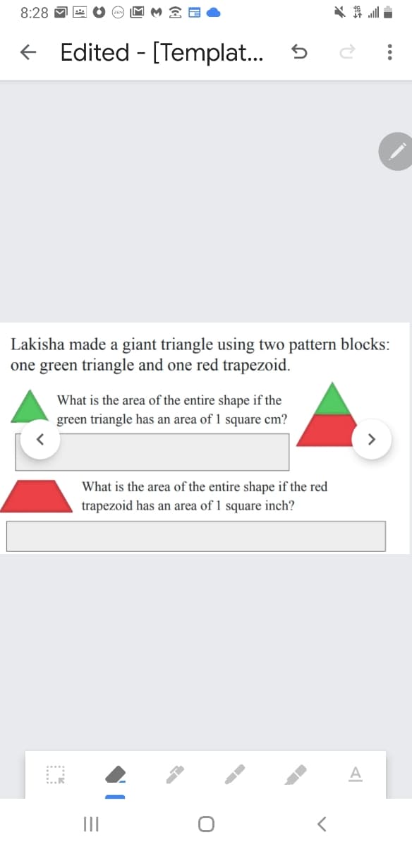 8:28
舞l
+ Edited - [Templat.
Lakisha made a giant triangle using two pattern blocks:
one green triangle and one red trapezoid.
What is the area of the entire shape if the
green triangle has an area of 1 square cm?
What is the area of the entire shape if the red
trapezoid has an area of 1 square inch?
II
