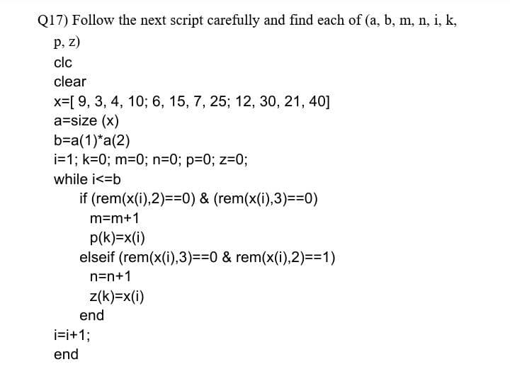 Q17) Follow the next script carefully and find each of (a, b, m, n, i, k,
P, Z)
clc
clear
x=[ 9, 3, 4, 10; 6, 15, 7, 25; 12, 30, 21, 40]
a=size (x)
b=a(1)*a(2)
i=1; k=0; m=0; n=0; p=0; z=0;
while i<=b
if (rem(x(i),2)==0) & (rem(x(i),3)==0)
m=m+1
p(k)=x(i)
elseif (rem(x(i),3)==0 & rem(x(i),2)==1)
n=n+1
z(k)=x(i)
end
i=i+1;
end