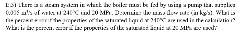 E.3) There is a steam system in which the boiler must be fed by using a pump that supplies
0.005 m³/s of water at 240°C and 20 MPa. Determine the mass flow rate (in kg/s). What is
the percent error if the properties of the saturated liquid at 240°C are used in the calculation?
What is the percent error if the properties of the saturated liquid at 20 MPa are used?