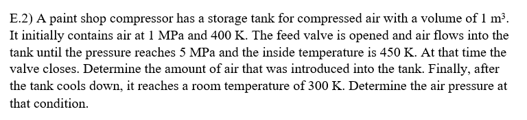 E.2) A paint shop compressor has a storage tank for compressed air with a volume of 1 m³.
It initially contains air at 1 MPa and 400 K. The feed valve is opened and air flows into the
tank until the pressure reaches 5 MPa and the inside temperature is 450 K. At that time the
valve closes. Determine the amount of air that was introduced into the tank. Finally, after
the tank cools down, it reaches a room temperature of 300 K. Determine the air pressure at
that condition.