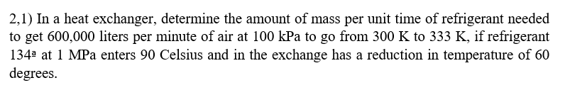 2,1) In a heat exchanger, determine the amount of mass per unit time of refrigerant needed
to get 600,000 liters per minute of air at 100 kPa to go from 300 K to 333 K, if refrigerant
134ª at 1 MPa enters 90 Celsius and in the exchange has a reduction in temperature of 60
degrees.