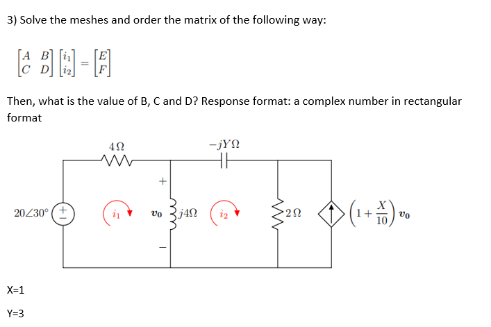 3) Solve the meshes and order the matrix of the following way:
[Α Β
Then, what is the value of B, C and D? Response format: a complex number in rectangular
format
4Ω
-jYn
HH
ww
-TFOR
20/30⁰ (+
vo j4Ω 22
ΖΩ
20² + (1+11) 26
X=1
Y=3