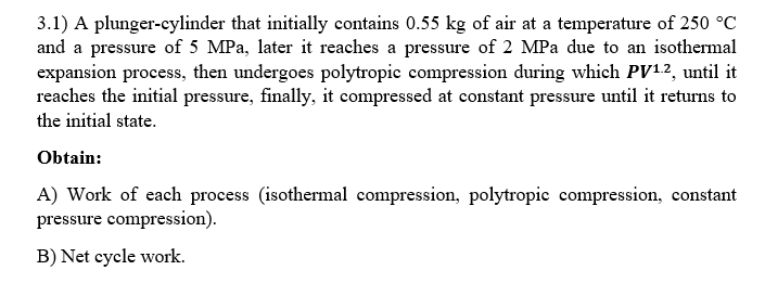 3.1) A plunger-cylinder that initially contains 0.55 kg of air at a temperature of 250 °C
and a pressure of 5 MPa, later it reaches a pressure of 2 MPa due to an isothermal
expansion process, then undergoes polytropic compression during which PV12, until it
reaches the initial pressure, finally, it compressed at constant pressure until it returns to
the initial state.
Obtain:
A) Work of each process (isothermal compression, polytropic compression, constant
pressure compression).
B) Net cycle work.