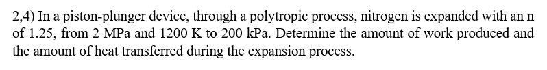 2,4) In a piston-plunger device, through a polytropic process, nitrogen is expanded with an n
of 1.25, from 2 MPa and 1200 K to 200 kPa. Determine the amount of work produced and
the amount of heat transferred during the expansion process.