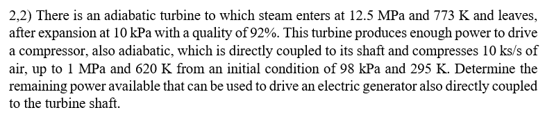 2,2) There is an adiabatic turbine to which steam enters at 12.5 MPa and 773 K and leaves,
after expansion at 10 kPa with a quality of 92%. This turbine produces enough power to drive
a compressor, also adiabatic, which is directly coupled to its shaft and compresses 10 ks/s of
air, up to 1 MPa and 620 K from an initial condition of 98 kPa and 295 K. Determine the
remaining power available that can be used to drive an electric generator also directly coupled
to the turbine shaft.