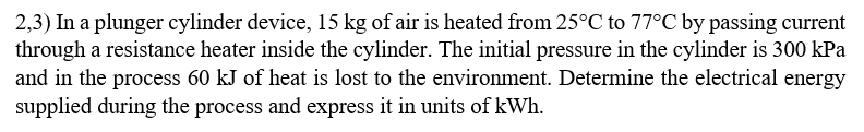 2,3) In a plunger cylinder device, 15 kg of air is heated from 25°C to 77°C by passing current
through a resistance heater inside the cylinder. The initial pressure in the cylinder is 300 kPa
and in the process 60 kJ of heat is lost to the environment. Determine the electrical energy
supplied during the process and express it in units of kWh.