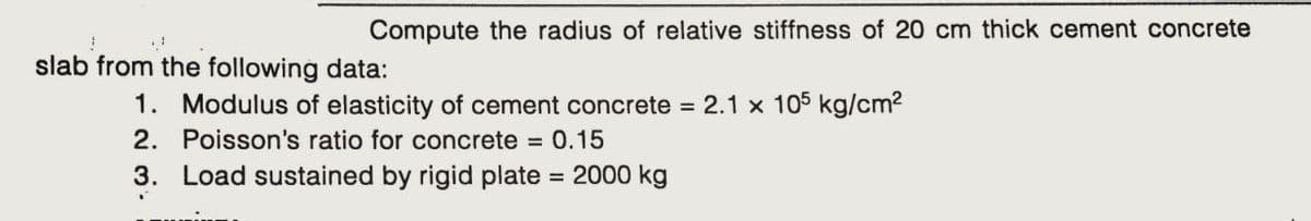 Compute the radius of relative stiffness of 20 cm thick cement concrete
*
J
slab from the following data:
1. Modulus of elasticity of cement concrete = 2.1 x 105 kg/cm²
2. Poisson's ratio for concrete = 0.15
3. Load sustained by rigid plate = 2000 kg