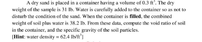 A dry sand is placed in a container having a volume of 0.3 ft³. The dry
weight of the sample is 31 Ib. Water is carefully added to the container so as not to
disturb the condition of the sand. When the container is filled, the combined
weight of soil plus water is 38.2 Ib. From these data, compute the void ratio of soil
in the container, and the specific gravity of the soil particles.
[Hint: water density = 62.4 Ib/ft³]