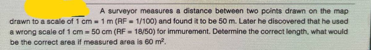 A surveyor measures a distance between two points drawn on the map
drawn to a scale of 1 cm = 1 m (RF = 1/100) and found it to be 50 m. Later he discovered that he used
a wrong scale of 1 cm = 50 cm (RF = 18/50) for immurement. Determine the correct length, what would
be the correct area if measured area is 60 m².