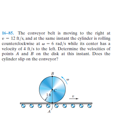 16-85. The conveyor belt is moving to the right at
v = 12 ft/s, and at the same instant the cylinder is rolling
counterclockwise at w = 6 rad/s while its center has a
velocity of 4 ft/s to the left. Determine the velocities of
points A and B on the disk at this instant. Does the
cylinder slip on the conveyor?
B.
1ft
