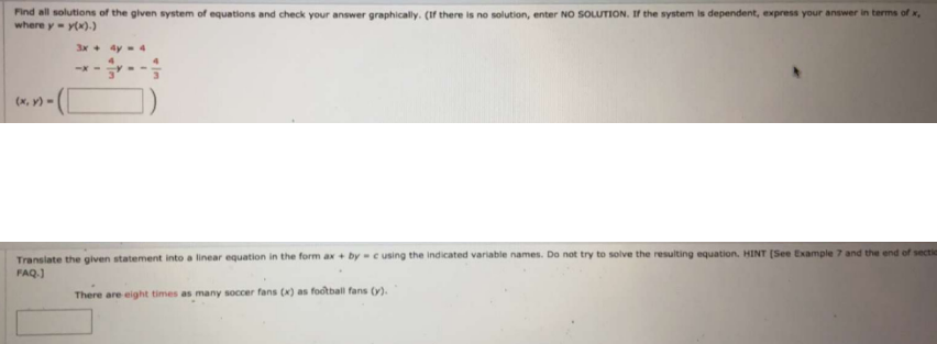 Find all solutions of the given system of equations and check your answer graphically. (If there is no solution, enter NO SOLUTION. If the system is dependent, express your answer in terms of x,
where y y(x).)
3x+ 4y- 4
-x-
(x, V) =
Transiate the given statement into a linear equation in the form ax + bycusing the indicated variable names. Do not try to solve the resulting equation. HINT (See Example 7 and the end of sectic
FAQ.)
There are eight times as many soccer fans (x) as football fans (y).
