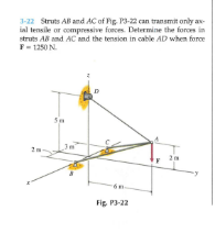 1-22 Struts All and AC of Pig, P3-22 can transmit only av
ial tensile or compressive forces. Determine the foroes in
struts A8 nnd AC and the tension in cable AD when force
F- 1250 N.
Fig P3-22
