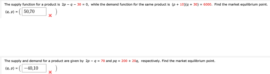 The supply function for a product is 2p -q - 30 = 0, while the demand function for the same product is (p + 10)(q + 30) = 6000. Find the market equilibrium point.
(q, p) =|
50,70
The supply and demand for a product are given by 2p - q = 70 and pq = 200 + 20q, respectively. Find the market equilibrium point.
(9, P) =
((-40,10
