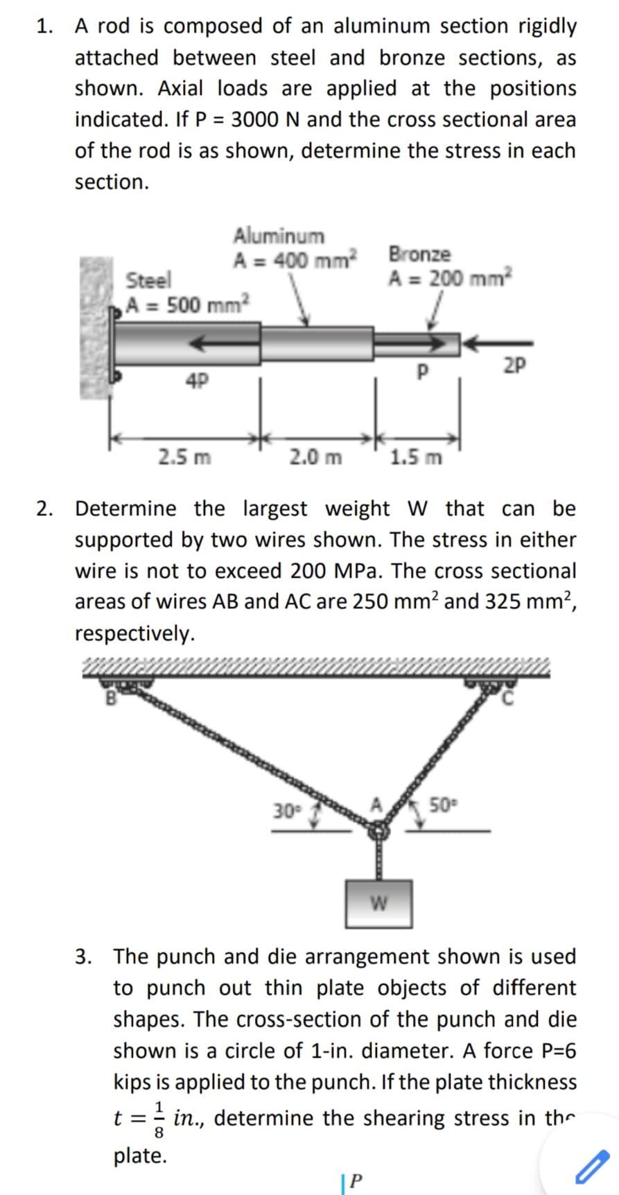 1. A rod is composed of an aluminum section rigidly
attached between steel and bronze sections, as
shown. Axial loads are applied at the positions
indicated. If P = 3000 N and the cross sectional area
%3D
of the rod is as shown, determine the stress in each
section.
Aluminum
Steel
A = 500 mm?
A = 400 mm? Bronze
A = 200 mm?
P
2P
4P
2.5 m
2.0 m
1.5 m
2. Determine the largest weight W that can be
supported by two wires shown. The stress in either
wire is not to exceed 200 MPa. The cross sectional
areas of wires AB and AC are 250 mm? and 325 mm?,
respectively.
30°
50
3. The punch and die arrangement shown is used
to punch out thin plate objects of different
shapes. The cross-section of the punch and die
shown is a circle of 1-in. diameter. A force P=6
kips is applied to the punch. If the plate thickness
t = in., determine the shearing stress in thr
8
plate.
