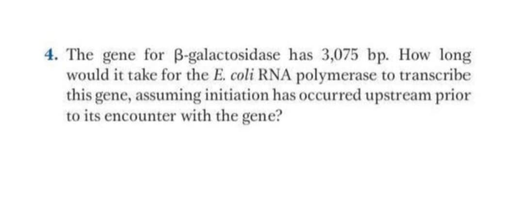 4. The gene for B-galactosidase has 3,075 bp. How long
would it take for the E. coli RNA polymerase to transcribe
this gene, assuming initiation has occurred upstream prior
to its encounter with the gene?

