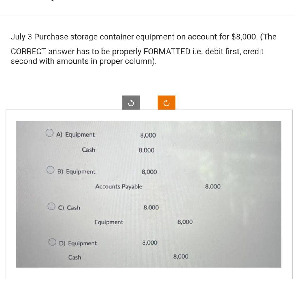 July 3 Purchase storage container equipment on account for $8,000. (The
CORRECT answer has to be properly FORMATTED i.e. debit first, credit
second with amounts in proper column).
A) Equipment
B) Equipment
C) Cash
Cash
Cash
Equipment
OD) Equipment
8,000
8,000
Accounts Payable
8,000
8,000
8,000
8,000
8,000
8,000