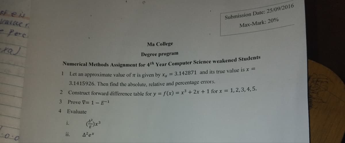 stei
trailer
Perc
xaJ
0.0
Ma College
Submission Date: 25/09/2016
Max-Mark: 20%
1
Degree program
Numerical Methods Assignment for 4th Year Computer Science weakened Students
Let an approximate value of π is given by x = 3.142871 and its true value is x =
3.1415926. Then find the absolute, relative and percentage errors.
2 Construct forward difference table for y = f(x) = x3 + 2x + 1 for x = 1,2,3,4,5.
3
Prove V= 1- E-1
4 Evaluate
i.
3
دور
ii.
A²ex