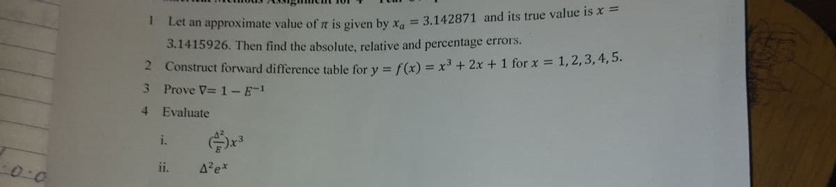 1
Let an approximate value of π is given by x₁ = 3.142871 and its true value is x =
3.1415926. Then find the absolute, relative and percentage errors.
2 Construct forward difference table for y = f(x) = x³ + 2x + 1 for x = 1, 2, 3, 4, 5.
3 Prove V=1 - E-1
4 Evaluate
i.
(4)x3
0.0
11.
A²ex