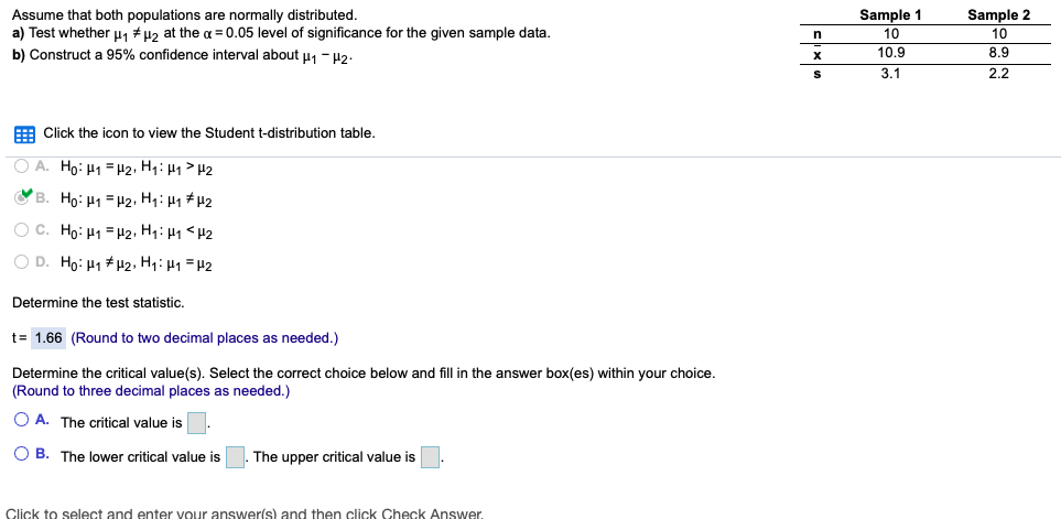 Sample 2
Assume that both populations are normally distributed.
a) Test whether H1 # µ2 at the a = 0.05 level of significance for the given sample data.
b) Construct a 95% confidence interval about u, - 42.
Sample 1
10
10
8.9
2.2
10.9
3.1
E Click the icon to view the Student t-distribution table,
O A. Ho: H1 =#2, H1: H1 > H2
OB. Ho: H1 = H2, H1: 41 #H2
O C. Ho: H1 = H2, Hq: µ1 <H2
O D. Ho: H1 #H2, H1: H1 = H2
Determine the test statistic.
t= 1.66 (Round to two decimal places as needed.)
Determine the critical value(s). Select the correct choice below and fill in the answer box(es) within your choice.
(Round to three decimal places as needed.)
O A. The critical value is
O B. The lower critical value is
The upper critical value is
Click to select and enter vour answer(s) and then click Check Answer.
