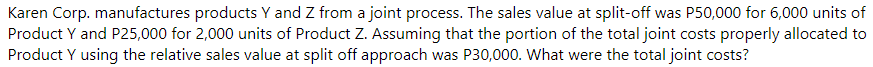Karen Corp. manufactures products Y and Z from a joint process. The sales value at split-off was P50,000 for 6,000 units of
Product Y and P25,000 for 2,000 units of Product Z. Assuming that the portion of the total joint costs properly allocated to
Product Y using the relative sales value at split off approach was P30,000. What were the total joint costs?
