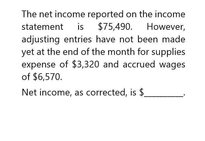 The net income reported on the income
statement is $75,490. However,
adjusting entries have not been made
yet at the end of the month for supplies
expense of $3,320 and accrued wages
of $6,570.
Net income, as corrected, is $