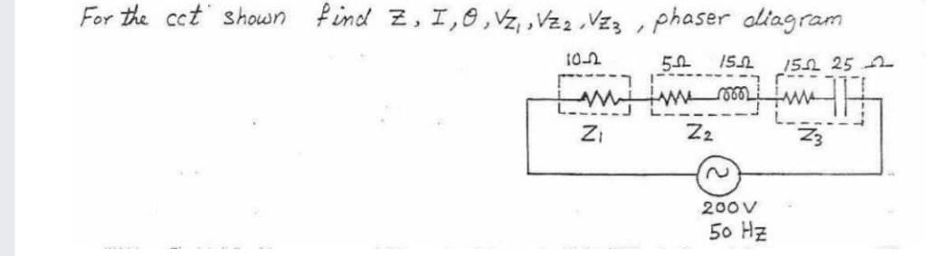 For the cct shown find Z, I,0,Vz, ,Vz2 Vzz , phaser aliagram
102
15 25
ZI
Z2
200V
50 Hz
