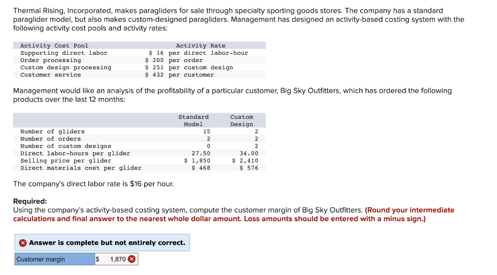 Thermal Rising, Incorporated, makes paragliders for sale through specialty sporting goods stores. The company has a standard
paraglider model, but also makes custom-designed paragliders. Management has designed an activity-based costing system with the
following activity cost pools and activity rates:
Activity Cost Pool
Supporting direct labor
Order processing
Custom design processing
Customer service
Activity Rate
$ 16 per direct labor-hour
$ 200 per order
$ 251 per custom design
$ 432 per customer
Management would like an analysis of the profitability of a particular customer, Big Sky Outfitters, which has ordered the following
products over the last 12 months:
Standard
Custom
Model
Design
Number of gliders
15
2
Number of orders
2
Number of custom designs
Direct labor-hours per glider
Selling price per glider
Direct materials cost per glider
2
27.50
$ 1,850
$ 468
34.00
$ 2,410
$ 576
The company's direct labor rate is $16 per hour.
Required:
Using the company's activity-based costing system, compute the customer margin of Big Sky Outfitters. (Round your intermediate
calculations and final answer to the nearest whole dollar amount. Loss amounts should be entered with a minus sign.)
X Answer is complete but not entirely correct.
Customer margin
1,870 X
