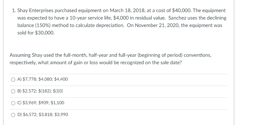 1. Shay Enterprises purchased equipment on March 18, 2018, at a cost of $40,000. The equipment
was expected to have a 10-year service life, $4,000 in residual value. Sanchez uses the declining
balance (150%) method to calculate depreciation. On November 21, 2020, the equipment was
sold for $30,000.
Assuming Shay used the full-month, half-year and full-year (beginning of period) conventions,
respectively, what amount of gain or loss would be recognized on the sale date?
A) $7,778; $4,080; $4,400
B) $2,572; $(182); $(10)
C) $3,969; $909; $1,100
D) $6,572; $3,818; $3,990
