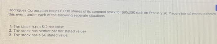 Rodriguez Corporation issues 6,000 shares of its common stock for $95,300 cash on February 20. Prepare journal entries to record
this event under each of the following separate situations.
1. The stock has a $12 par value.
2. The stock has neither par nor stated value
3. The stock has a $6 stated value.
