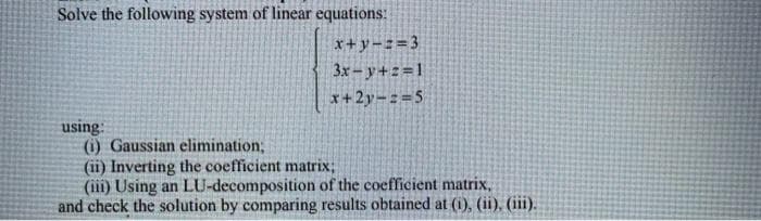 Solve the following system of linear equations:
x+y=z=3
3x- y+2=1
x+2y-:=5
using:
(i) Gaussian elimination,
(ii) Inverting the coefficient matrix;
(iii) Using an LU-decomposition of the coefficient matrix,
and check the solution by comparing results obtained at (i), (ii), (iii).
