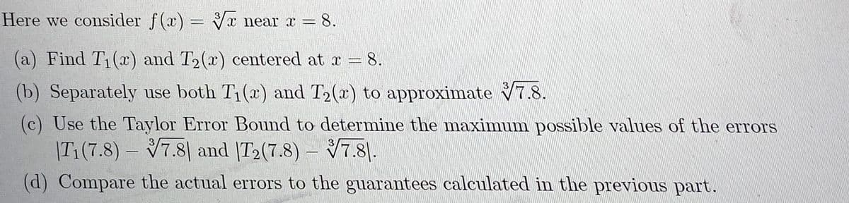 Here we consider f(x) = Vx near x =
8.
(a) Find T1(x) and T2(x) centered at r = 8.
3
(b) Separately use both T1(x) and T2(x) to approximate 7.8.
(c) Use the Taylor Error Bound to determine the maximum possible values of the errors
– V7.8|.
3
|T1(7.8)- V7.8| and |T2(7.8)
3
(d) Compare the actual errors to the guarantees calculated in the previous part.
