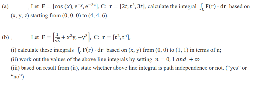 (a)
Let F = [cos (x), e¬y, e-2²], C: r = [2t, t², 3t], calculate the integral S.F(r) · dr based on
(x, y, z) starting from (0, 0, 0) to (4, 4, 6).
(b)
+ x*y, -y, C: r = [t°, t"],
Let F =
(i) calculate these integrals S. F(r) · dr based on (x, y) from (0, 0) to (1, 1) in terms of n;
(ii) work out the values of the above line integrals by setting n = 0,1 and +o
(iii) based on result from (ii), state whether above line integral is path independence or not. (“yes" or
“no")
