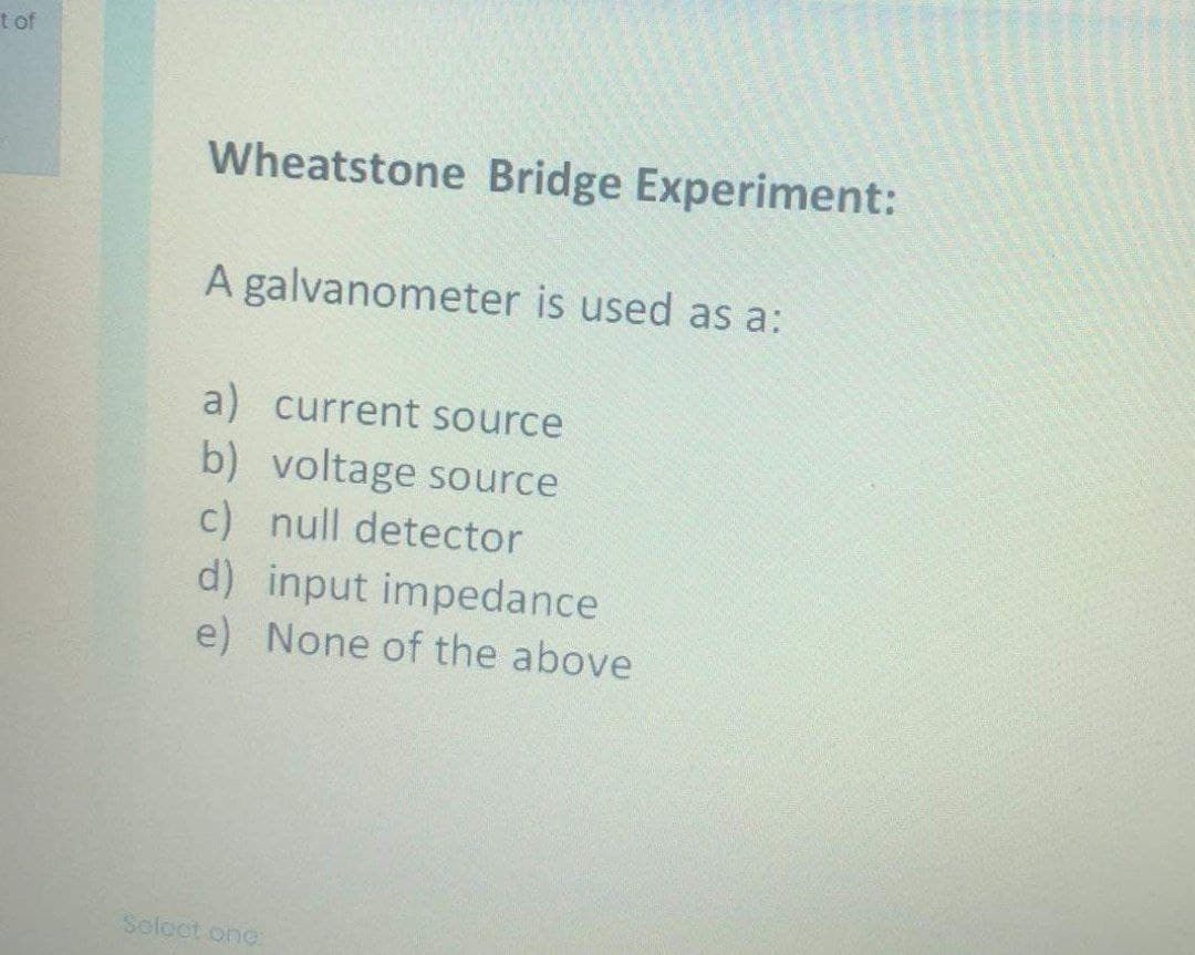 t of
Wheatstone Bridge Experiment:
A galvanometer is used as a:
a) current source
b) voltage source
c) null detector
d) input impedance
e) None of the above
Soloct one:
