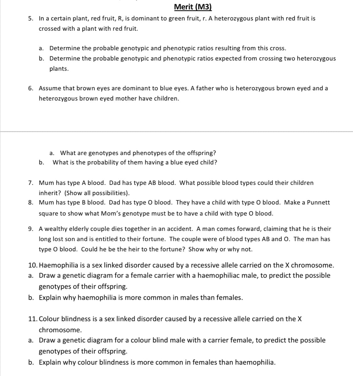 Merit (M3)
5. In a certain plant, red fruit, R, is dominant to green fruit, r. A heterozygous plant with red fruit is
crossed with a plant with red fruit.
a.
Determine the probable genotypic and phenotypic ratios resulting from this cross.
b. Determine the probable genotypic and phenotypic ratios expected from crossing two heterozygous
plants.
6. Assume that brown eyes are dominant to blue eyes. A father who is heterozygous brown eyed and a
heterozygous brown eyed mother have children.
a.
What are genotypes and phenotypes of the offspring?
b.
What is the probability of them having a blue eyed child?
7. Mum has type A blood. Dad has type AB blood. What possible blood types could their children
inherit? (Show all possibilities).
8. Mum has type B blood. Dad has type O blood. They have a child with type 0 blood. Make a Punnett
square to show what Mom's genotype must be to have a child with type O blood.
9. A wealthy elderly couple dies together in an accident. A man comes forward, claiming that he is their
long lost son and is entitled to their fortune. The couple were of blood types AB and O. The man has
type O blood. Could he be the heir to the fortune? Show why or why not.
10. Haemophilia is a sex linked disorder caused by a recessive allele carried on the X chromosome.
a. Draw a genetic diagram for a female carrier with a haemophiliac male, to predict the possible
genotypes of their offspring.
b. Explain why haemophilia is more common in males than females.
11. Colour blindness is a sex linked disorder caused by a recessive allele carried on the X
chromosome.
a. Draw a genetic diagram for a colour blind male with a carrier female, to predict the possible
genotypes of their offspring.
b. Explain why colour blindness is more common in females than haemophilia.
