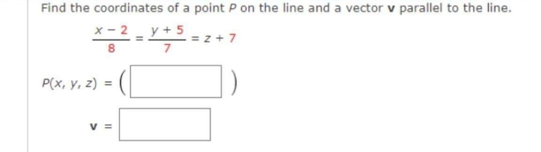 Find the coordinates of a point P on the line and a vector v parallel to the line.
x - 2
y + 5
= z + 7
7
%3D
8.
Р(x, у, 2)
V =
