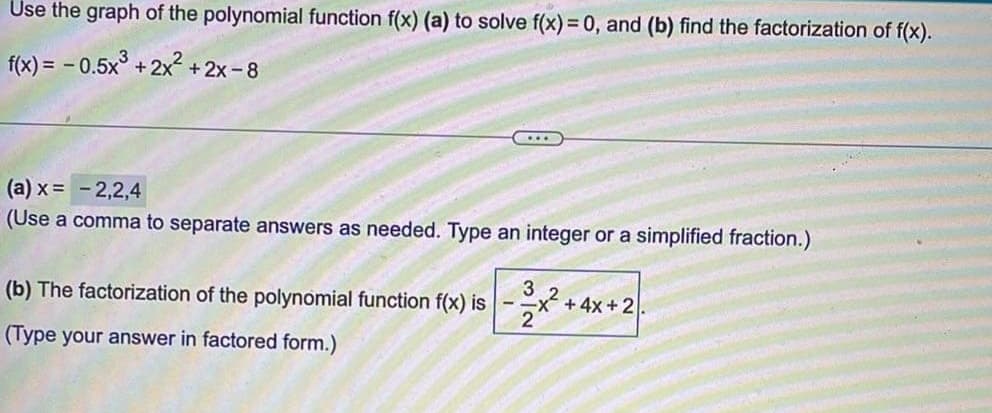 Use the graph of the polynomial function f(x) (a) to solve f(x) = 0, and (b) find the factorization of f(x).
f(x) = - 0.5x° +2x2 +2x-8
...
(a) x = -2,2,4
(Use a comma to separate answers as needed. Type an integer or a simplified fraction.)
(b) The factorization of the polynomial function f(x) is
3
+ 4x +2.
(Type your answer in factored form.)
