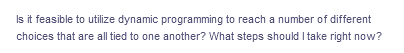 Is it feasible to utilize dynamic programming to reach a number of different
choices that are all tied to one another? What steps should I take right now?
