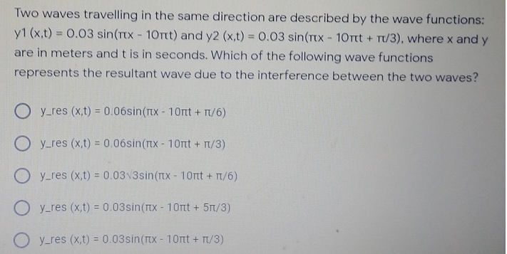 Two waves travelling in the same direction are described by the wave functions:
y1 (x,t) = 0.03 sin(Tx - 10Ttt) and y2 (x,t) = 0.03 sin(TtX - 10Ttt + T/3), where x and y
are in meters and t is in seconds. Which of the following wave functions
represents the resultant wave due to the interference between the two waves?
O y_res (x,t) = 0.06sin(nx - 10nt + T/6)
%3D
O y_res (x,t) = 0.06sin(nx- 10rnt + n/3)
O y-res (x,t) = 0.03 3sin(nx- 10rt + T/6)
O y_res (x,t) = 0.03sin(rx - 1Ort + 5T/3)
O y_res (x,t) = 0.03sin(tx- 10nt + T/3)
%3D
