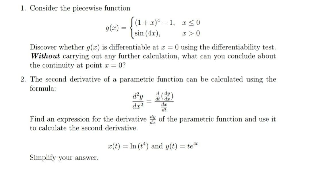 1. Consider the piecewise function
S(1 + x)* – 1, x< 0
g(x) =
sin (4x),
x >0
0 using the differentiability test.
Discover whether g(x) is differentiable at x =
Without carrying out any further calculation, what can you conclude about
the continuity at point a = 0?
2. The second derivative of a parametric function can be calculated using the
formula:
d (dy
dt
dx?
dx
dt
Find an expression for the derivative of the parametric function and use it
to calculate the second derivative.
x(t) = In (t*) and y(t) = tet
Simplify your answer.
