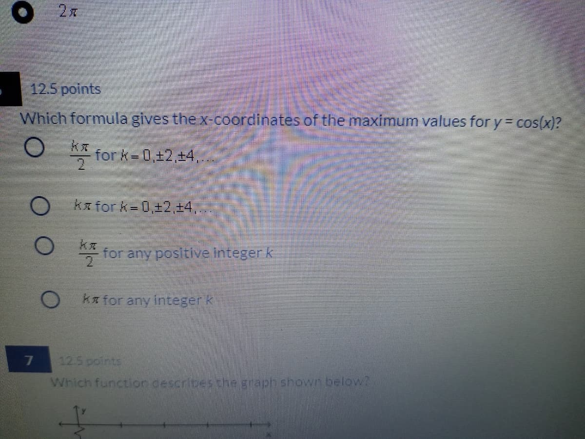 12.5 points
Which formula gives the x-coordinates of the maximum values for y = cos(x)?
**
for k= 0,+2,+4,
2
O kafork=0,±2,+4,.
for any pos tiveintegerk
ka for any Integerk
12.5 points
Which function desoribeschegraph shown below?
