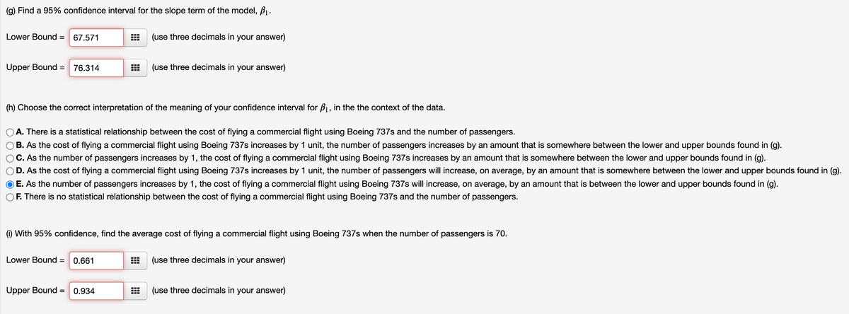 (g) Find a 95% confidence interval for the slope term of the model, B1.
Lower Bound =
67.571
(use three decimals in your answer)
Upper Bound =
76.314
(use three decimals in your answer)
(h) Choose the correct interpretation of the meaning of your confidence interval for B1, in the the context of the data.
A. There is a statistical relationship between the cost of flying a commercial flight using Boeing 737s and the number of passengers.
B. As the cost of flying a commercial flight using Boeing 737s increases by 1 unit, the number of passengers increases by an amount that is somewhere between the lower and upper bounds found in (g).
C. As the number of passengers increases by 1, the cost of flying a commercial flight using Boeing 737s increases by an amount that is somewhere between the lower and upper bounds found in (g).
D. As the cost of flying a commercial flight using Boeing 737s increases by 1 unit, the number of passengers will increase, on average, by an amount that is somewhere between the lower and upper bounds found in (g).
E. As the number of passengers increases by 1, the cost of flying a commercial flight using Boeing 737s will increase, on average, by an amount that is between the lower and upper bounds found in (g).
F. There is no statistical relationship between the cost of flying a commercial flight using Boeing 737s and the number of passengers.
(1) With 95% confidence, find the average cost of flying a commercial flight using Boeing 737s when the number of passengers is 70.
Lower Bound =
0.661
(use three decimals in your answer)
Upper Bound
0.934
(use three decimals in your answer)

