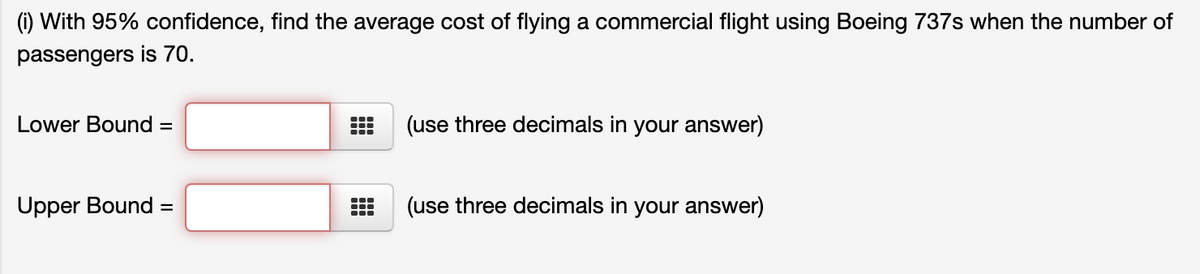 (1) With 95% confidence, find the average cost of flying a commercial flight using Boeing 737s when the number of
passengers is 70.
Lower Bound
(use three decimals in your answer)
%3D
Upper Bound =
(use three decimals in your answer)
