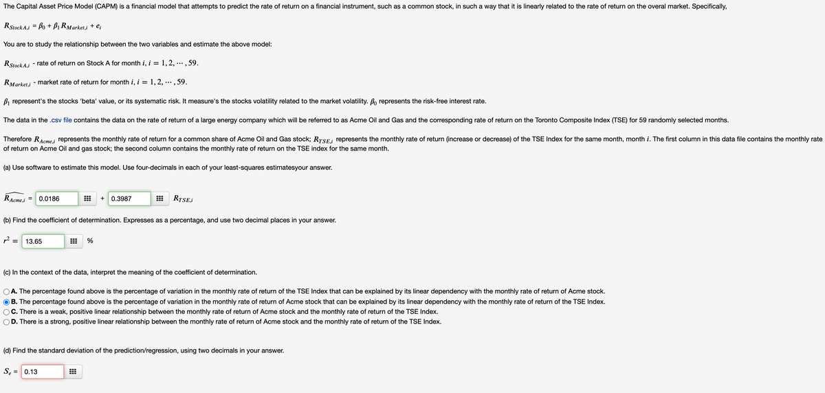 The Capital Asset Price Model (CAPM) is a financial model that attempts to predict the rate of return on a financial instrument, such as a common stock, in such a way that it is linearly related to the rate of return on the overal market. Specifically,
RStock A,i = Bo + Bị RMarket,i + ei
You are to study the relationship between the two variables and estimate the above model:
RStock A.i - rate of return on Stock A for month i, i = 1,2, ... , 59.
%3D
RMarket,i - market rate of return for month i, i = 1,2, ...,59.
%3D
B, represent's the stocks 'beta' value, or its systematic risk. It measure's the stocks volatility related to the market volatility. Bo represents the risk-free interest rate.
The data in the .csv file contains the data on the rate of return of a large energy company which will be referred to as Acme Oil and Gas and the corresponding rate of return on the Toronto Composite Index (TSE) for 59 randomly selected months.
Therefore RAcme,i
represents the monthly rate of return for a common share of Acme Oil and Gas stock; RTSE; represents the monthly rate of return (increase or decrease) of the TSE Index for the same month, month i. The first column in this data file contains the monthly rate
of return on Acme Oil and gas stock; the second column contains the monthly rate of return on the TSE index for the same month.
(a) Use software to estimate this model. Use four-decimals in each of your least-squares estimatesyour answer.
RAcme,i
+ 0.3987
RTSE,i
0.0186
(b) Find the coefficient of determination. Expresses as a percentage, and use two decimal places in your answer.
p2 :
13.65
%
(c) In the context of the data, interpret the meaning of the coefficient of determination.
O A. The percentage found above is the percentage of variation in the monthly rate of return of the TSE Index that can be explained by its linear dependency with the monthly rate of return of Acme stock.
O B. The percentage found above is the percentage of variation in the monthly rate of return of Acme stock that can be explained by its linear dependency with the monthly rate of return of the TSE Index.
C. There is a weak, positive linear relationship between the monthly rate of return of Acme stock and the monthly rate of return of the TSE Index.
D.
There is a strong, positive linear relationship between the monthly rate of return of Acme stock and the monthly rate of return of the TSE Index.
(d) Find the standard deviation of the prediction/regression, using two decimals in your answer.
Se =
0.13
