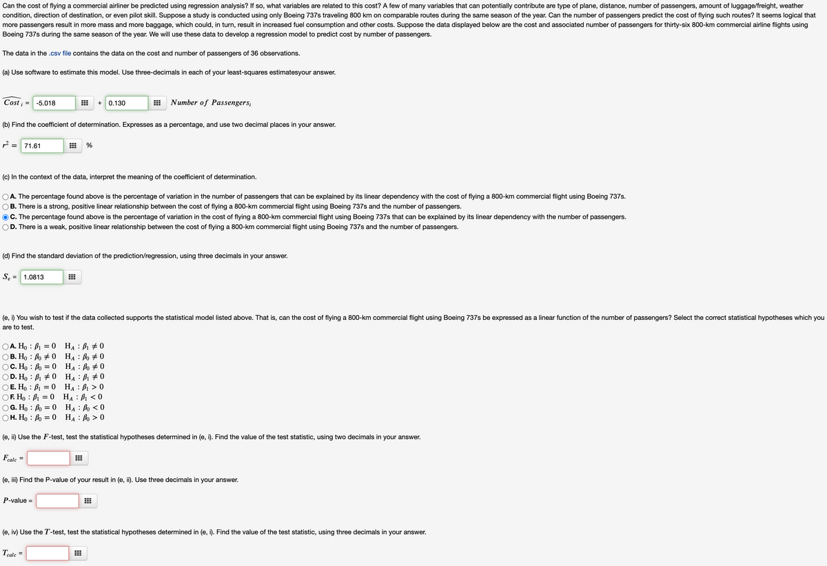 Can the cost of flying a commercial airliner be predicted using regression analysis? If so, what variables are related to this cost? A few of many variables that can potentially contribute are type of plane, distance, number of passengers, amount of luggage/freight, weather
condition, direction of destination, or even pilot skill. Suppose a study is conducted using only Boeing 737s traveling 800 km on comparable routes during the same season of the year. Can the number of passengers predict the cost of flying such routes? It seems logical that
more passengers result in more mass and more baggage, which could, in turn, result in increased fuel consumption and other costs. Suppose the data displayed below are the cost and associated number of passengers for thirty-six 800-km commercial airline flights using
Boeing 737s during the same season of the year. We will use these data to develop a regression model to predict cost by number of passengers.
The data in the .csv file contains the data on the cost and number of passengers of 36 observations.
(a) Use software to estimate this model. Use three-decimals in each of your least-squares estimatesyour answer.
Cost i =
-5.018
0.130
Number of Passengers;
+
(b) Find the coefficient of determination. Expresses as a percentage, and use two decimal places in your answer.
71.61
%
(c) In the context of the data, interpret the meaning of the coefficient of determination.
A. The percentage found above is the percentage of variation in the number of passengers that can be explained by its linear dependency with the cost of flying a 800-km commercial flight using Boeing 737s.
B. There is a strong, positive linear relationship between the cost of flying a 800-km commercial flight using Boeing 737s and the number of passengers.
O C. The percentage found above is the percentage of variation in the cost of flying a 800-km commercial flight using Boeing 737s that can be explained by its linear dependency with the number of passengers.
D. There is a weak, positive linear relationship between the cost of flying a 800-km commercial flight using Boeing 737s and the number of passengers.
(d) Find the standard deviation of the prediction/regression, using three decimals in your answer.
Se =
1.0813
(e, i) You wish to test if the data collected supports the statistical model listed above. That is, can the cost of flying a 800-km commercial flight using Boeing 737s be expressed as a linear function of the number of passengers? Select the correct statistical hypotheses which you
are to test.
ОА. Но : В — 0 На : Ві +0
OB. Ho : Bo + 0 HA : Bo + 0
O C. Ho : Bo = 0 HẠ : Bo + 0
D. Ho : B1 # 0 HẠ : B1 # 0
O E. Ho : B1 = 0 HA : B1 > 0
O F. Ho : B1 = 0 HẠ : B1 < 0
G. Ho : Bo = 0 HẠ : Bo < 0
Н. Но : Во 3D0 На : Во > 0
А
А
(e, ii) Use the F-test, test the statistical hypotheses determined in (e, i). Find the value of the test statistic, using two decimals in your answer.
Fcalc
(e, iii) Find the P-value of your result in (e, ii). Use three decimals in your answer.
P-value =
(e, iv) Use the T-test, test the statistical hypotheses determined in (e, i). Find the value of the test statistic, using three decimals in your answer.
Тalc
%D
