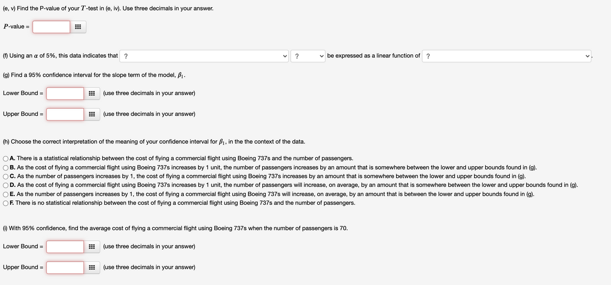 (e, v) Find the P-value of your T-test in (e, iv). Use three decimals in your answer.
P-value =
(f) Using an a of 5%, this data indicates that ?
?
be expressed as a linear function of ?
(g) Find a 95% confidence interval for the slope term of the model, B1.
Lower Bound =
(use three decimals in your answer)
Upper Bound =
(use three decimals in your answer)
(h) Choose the correct interpretation of the meaning of your confidence interval for B1, in the the context of the data.
O A. There is a statistical relationship between the cost of flying a commercial flight using Boeing 737s and the number of
passengers.
B. As the cost of flying a commercial flight using Boeing 737s increases by 1 unit, the number of passengers increases by an amount that is somewhere between the lower and upper bounds found in (g).
OC. As the number of passengers increases by 1, the cost of flying a commercial flight using Boeing 737s increases by an amount that is somewhere between the lower and upper bounds found in (g).
D. As the cost of flying a commercial flight using Boeing 737s increases by 1 unit, the number of passengers will increase, on average, by an amount that is somewhere between the lower and upper bounds found in (g).
E. As the number of passengers increases by 1, the cost of flying a commercial flight using Boeing 737s will increase, on average, by an amount that is between the lower and upper bounds found in (g).
F. There is no statistical relationship between the cost of flying a commercial flight using Boeing 737s and the number of passengers.
(1) With 95% confidence, find the average cost of flying a commercial flight using Boeing 737s when the number of passengers is 70.
Lower Bound =
(use three decimals in your answer)
Upper Bound =
(use three decimals in your answer)
%3D
>
