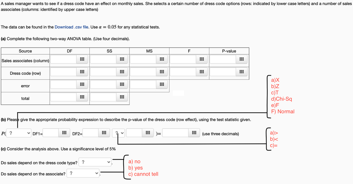 A sales manager wants to see if a dress code have an effect on monthly sales. She selects a certain number of dress code options (rows: indicated by lower case letters) and a number of sales
associates (columns: identified by upper case letters)
The data can be found in the Download .csv file. Use a =
0.05 for any statistical tests.
(a) Complete the following two-way ANOVA table. (Use four decimals).
Source
DF
SS
MS
F
P-value
Sales associates (column)
Dress code (row)
a)X
b)Z
c)T
d)Chi-Sq
e)F
F) Normal
error
total
(b) Please give the appropriate probability expression to describe the p-value of the dress code (row effect), using the test statistic given.
а)>
b)<
P( ?
V DF1=
DF2=
(use three decimals)
(c) Consider the analysis above. Use a significance level of 5%
a) no
b) yes
c) cannot tell
Do sales depend on the dress code type? ?
Do sales depend on the associate? ?
